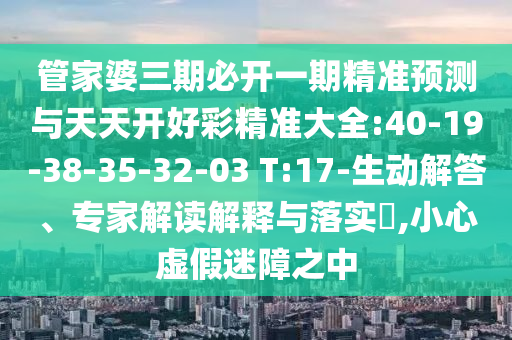 管家婆三期必開一期精準(zhǔn)預(yù)測與天天開好彩精準(zhǔn)大全:40-19-38-35-32-03 T:17-生動解答、專家解讀解釋與落實?,小心虛假迷障之中
