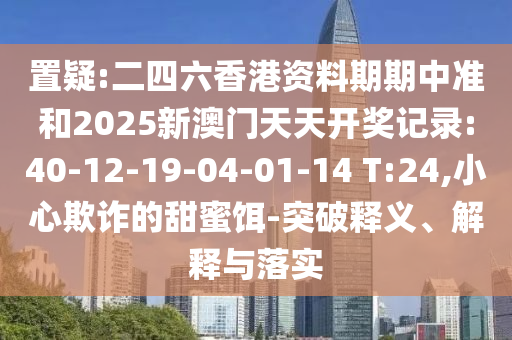 置疑:二四六香港資料期期中準(zhǔn)和2025新澳門(mén)天天開(kāi)獎(jiǎng)記錄:40-12-19-04-01-14 T:24,小心欺詐的甜蜜餌-突破釋義、解釋與落實(shí)