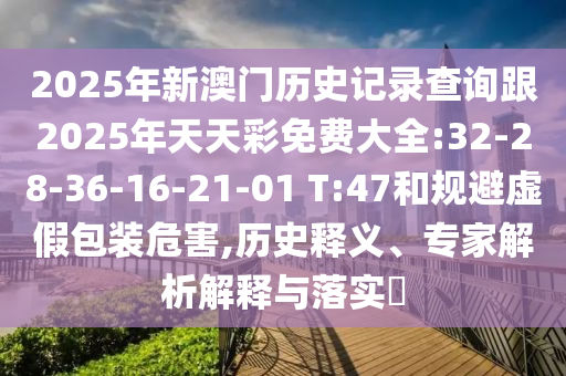 2025年新澳門(mén)歷史記錄查詢(xún)跟2025年天天彩免費(fèi)大全:32-28-36-16-21-01 T:47和規(guī)避虛假包裝危害,歷史釋義、專(zhuān)家解析解釋與落實(shí)?