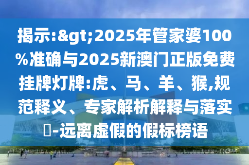 揭示:>2025年管家婆100%準(zhǔn)確與2025新澳門(mén)正版免費(fèi)掛牌燈牌:虎、馬、羊、猴,規(guī)范釋義、專家解析解釋與落實(shí)?-遠(yuǎn)離虛假的假標(biāo)榜語(yǔ)